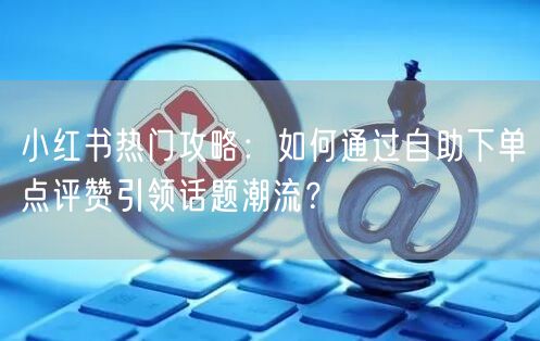 小红书热门攻略：如何通过自助下单点评赞引领话题潮流？