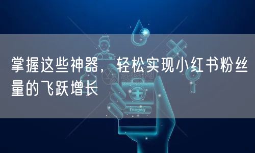 掌握这些神器,轻松实现小红书粉丝量的飞跃增长