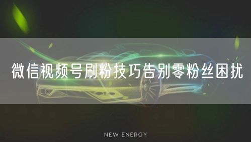 微信视频号刷粉技巧告别零粉丝困扰