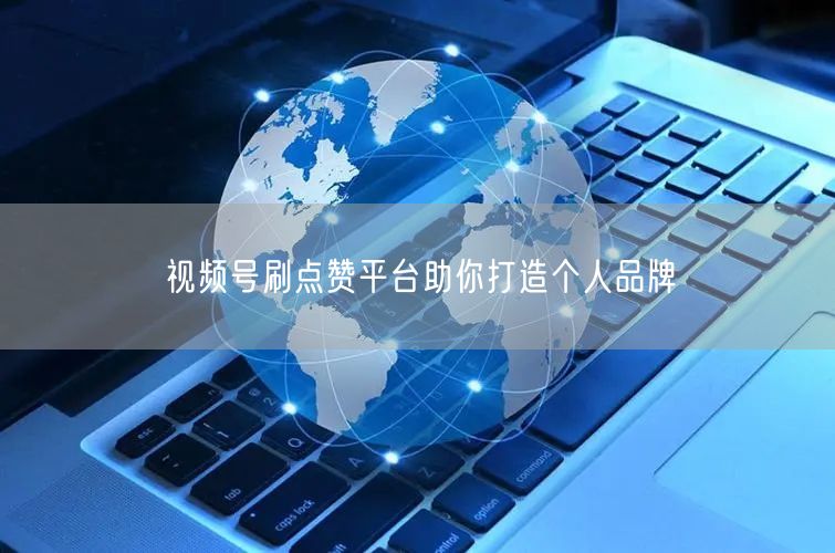 视频号刷点赞平台助你打造个人品牌